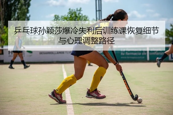 乒乓球孙颖莎爆冷失利后训练课恢复细节与心理调整路径